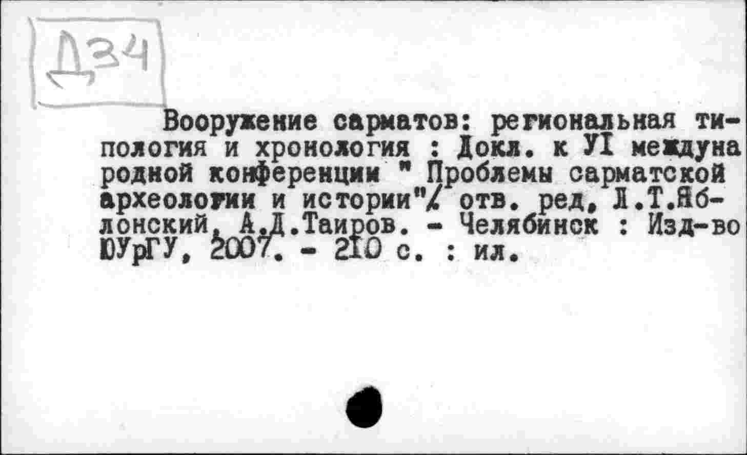 ﻿Вооружение сарматов: региональная типология и хронология : Докл. к УІ междуна родной конференции " Проблемы сарматской археологии и истории"/ отв. ред, Л.Т.Йб-лонский. АЛ.Таиров. - Челябинск : Изд-во ЮУрГУ, àûOT. - 2ЇО о. : ил.